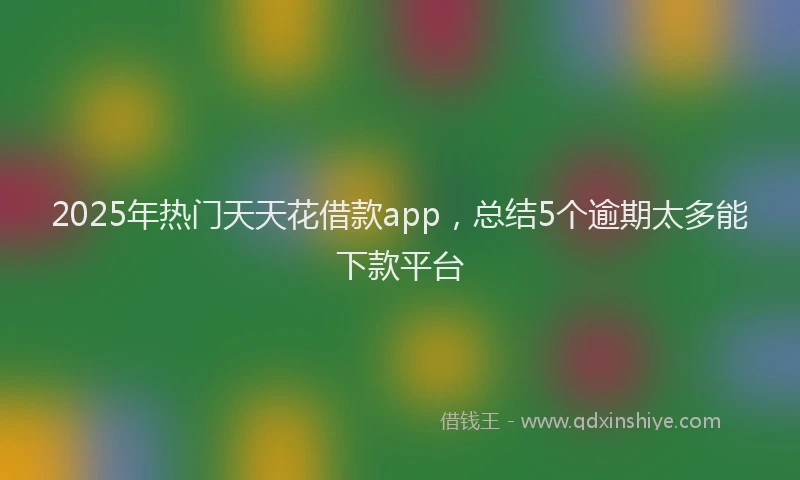 2025年热门天天花借款app，总结5个逾期太多能下款平台