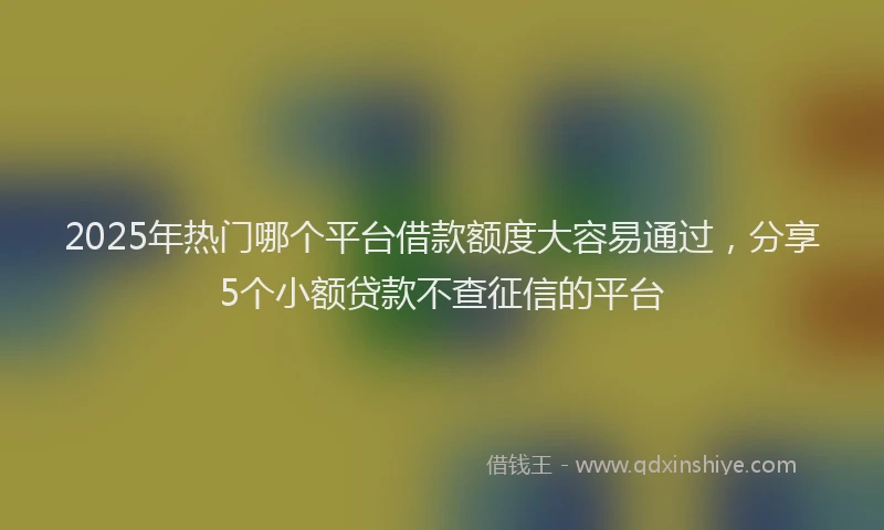 2025年热门哪个平台借款额度大容易通过，分享5个小额贷款不查征信的平台