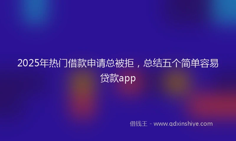 2025年热门借款申请总被拒，总结五个简单容易贷款app