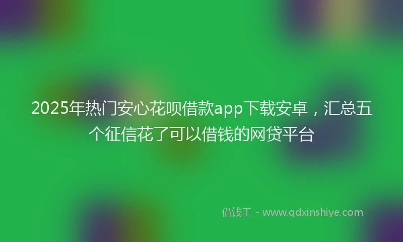 2025年热门安心花呗借款app下载安卓，汇总五个征信花了可以借钱的网贷平台