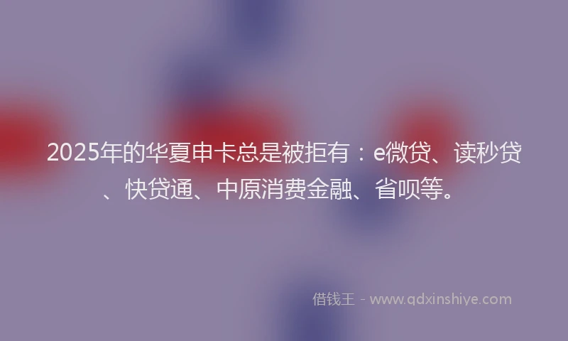 2025年的华夏申卡总是被拒有：e微贷、读秒贷、快贷通、中原消费金融、省呗等。