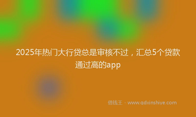 2025年热门大行贷总是审核不过，汇总5个贷款通过高的app