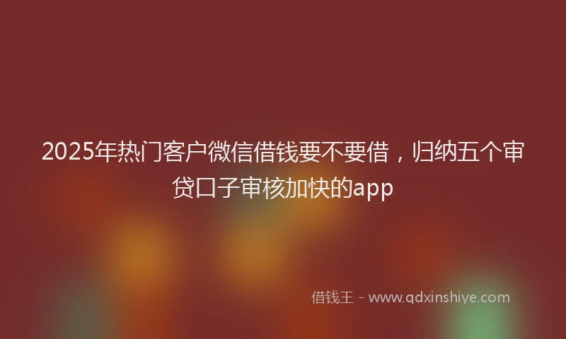 2025年热门客户微信借钱要不要借，归纳五个审贷口子审核加快的app