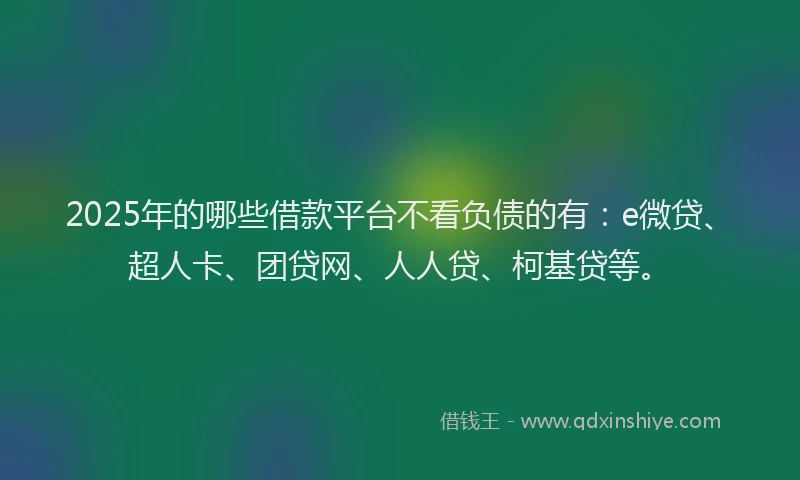 2025年的哪些借款平台不看负债的有：e微贷、超人卡、团贷网、人人贷、柯基贷等。