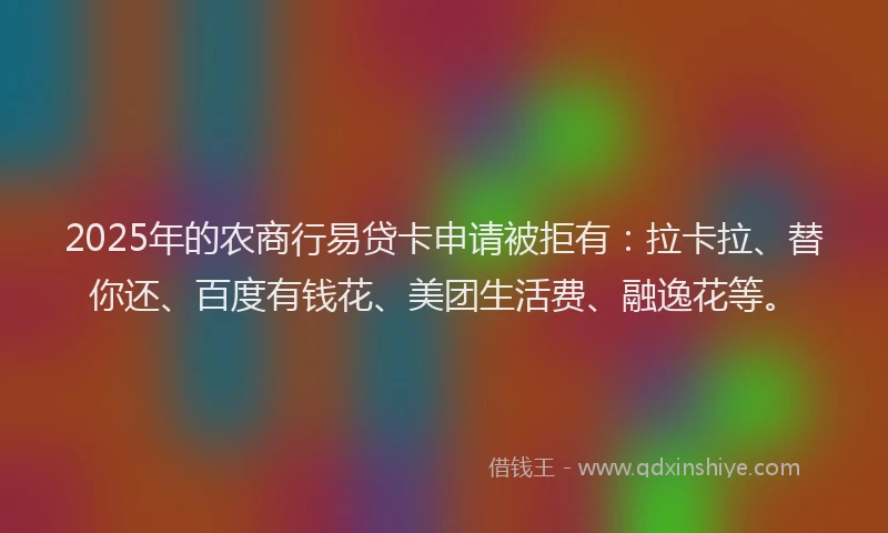 2025年的农商行易贷卡申请被拒有：拉卡拉、替你还、百度有钱花、美团生活费、融逸花等。