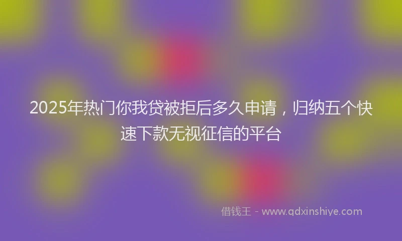2025年热门你我贷被拒后多久申请，归纳五个快速下款无视征信的平台