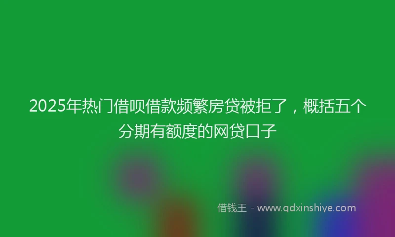 2025年热门借呗借款频繁房贷被拒了，概括五个分期有额度的网贷口子
