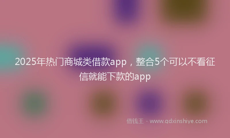 2025年热门商城类借款app，整合5个可以不看征信就能下款的app