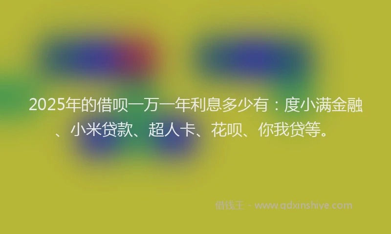 2025年的借呗一万一年利息多少有：度小满金融、小米贷款、超人卡、花呗、你我贷等。