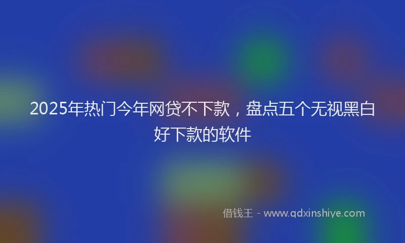 2025年热门今年网贷不下款，盘点五个无视黑白好下款的软件