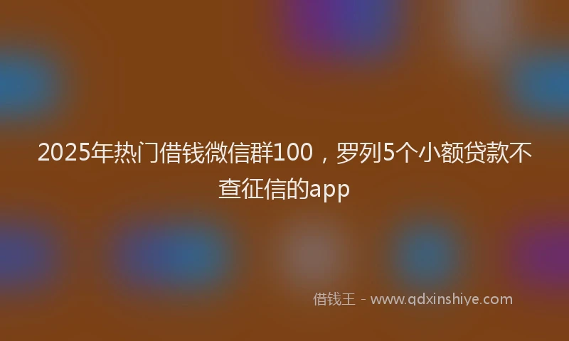 2025年热门借钱微信群100，罗列5个小额贷款不查征信的app