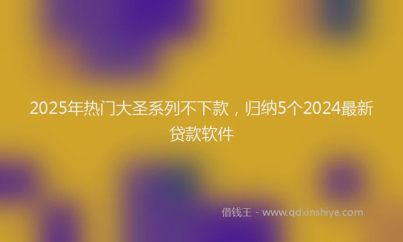 2025年热门大圣系列不下款，归纳5个2024最新贷款软件