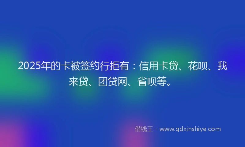 2025年的卡被签约行拒有：信用卡贷、花呗、我来贷、团贷网、省呗等。
