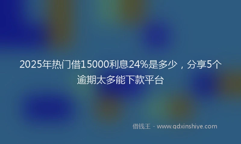 2025年热门借15000利息24%是多少，分享5个逾期太多能下款平台