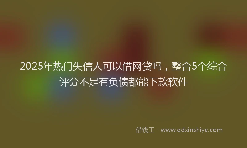2025年热门失信人可以借网贷吗，整合5个综合评分不足有负债都能下款软件