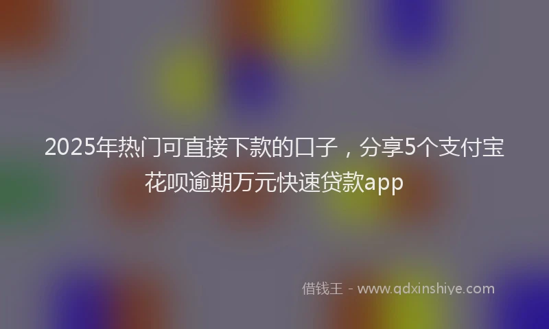 2025年热门可直接下款的口子，分享5个支付宝花呗逾期万元快速贷款app
