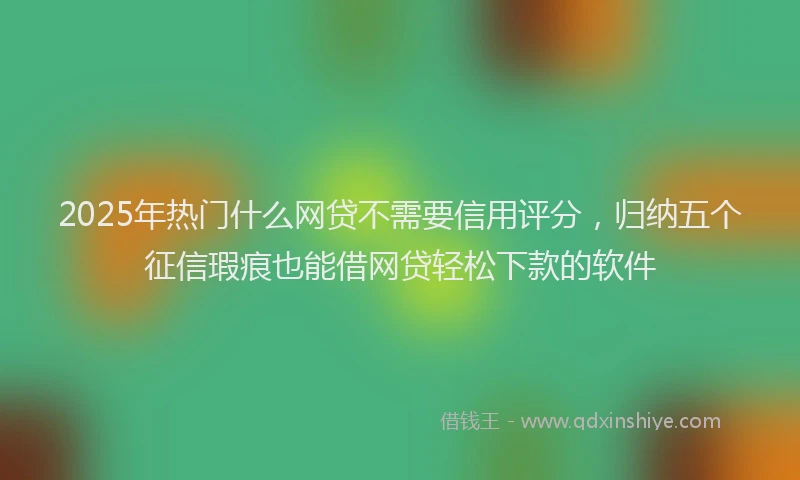 2025年热门什么网贷不需要信用评分，归纳五个征信瑕疵也能借网贷轻松下款的软件