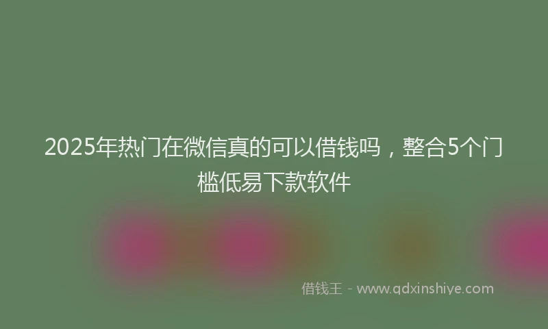2025年热门在微信真的可以借钱吗，整合5个门槛低易下款软件