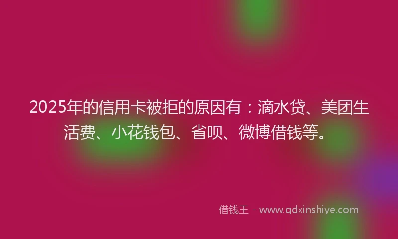 2025年的信用卡被拒的原因有：滴水贷、美团生活费、小花钱包、省呗、微博借钱等。