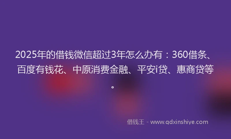 2025年的借钱微信超过3年怎么办有:360借条、百度有钱花、中原消费金融、平安i贷、惠商贷等。