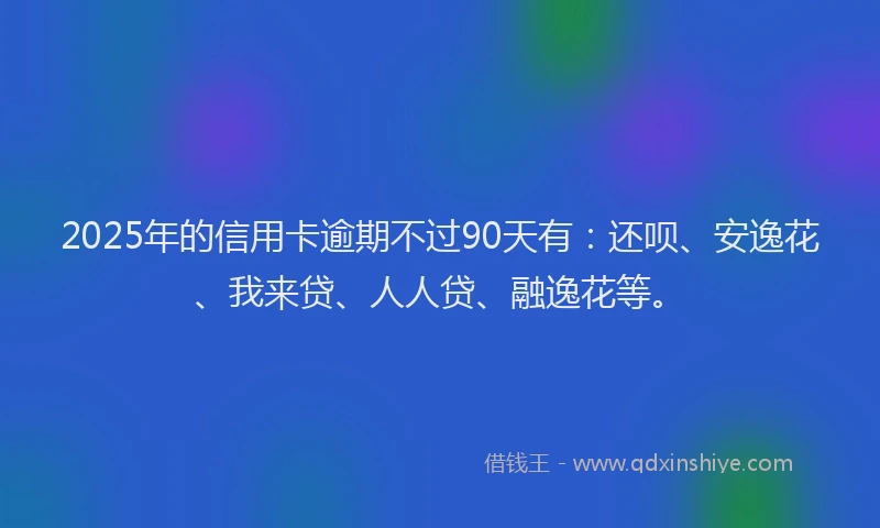 2025年的信用卡逾期不过90天有：还呗、安逸花、我来贷、人人贷、融逸花等。