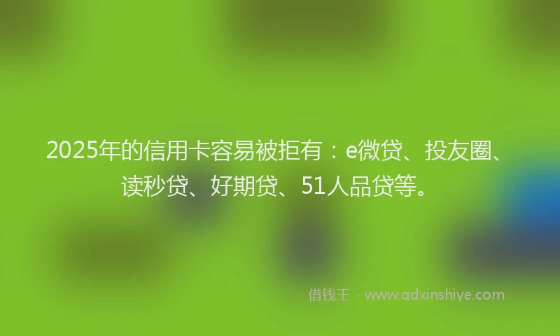 2025年的信用卡容易被拒有：e微贷、投友圈、读秒贷、好期贷、51人品贷等。