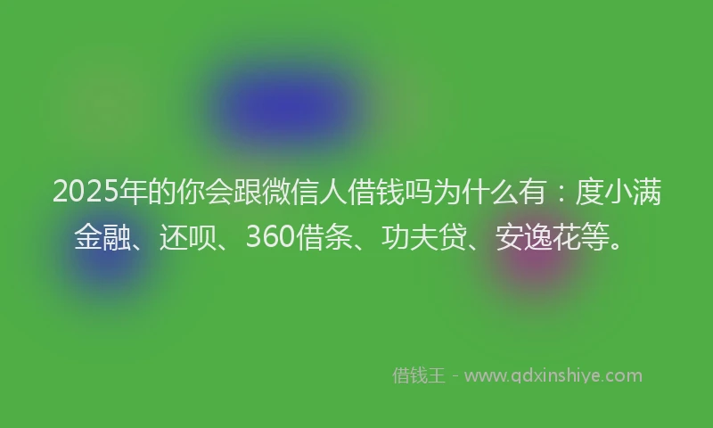 2025年的你会跟微信人借钱吗为什么有：度小满金融、还呗、360借条、功夫贷、安逸花等。