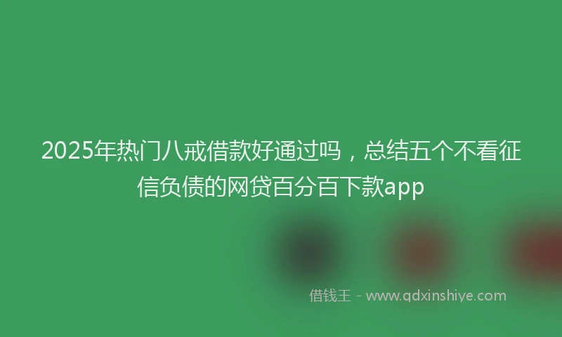2025年热门八戒借款好通过吗，总结五个不看征信负债的网贷百分百下款app