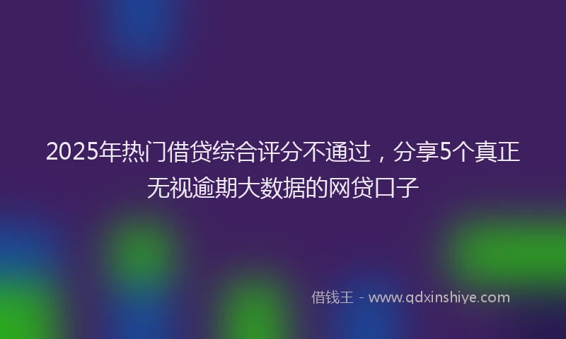 2025年热门借贷综合评分不通过，分享5个真正无视逾期大数据的网贷口子