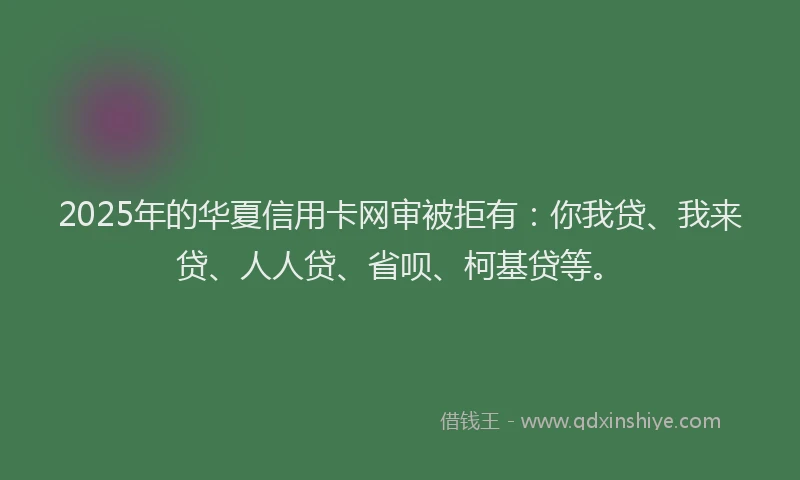 2025年的华夏信用卡网审被拒有：你我贷、我来贷、人人贷、省呗、柯基贷等。