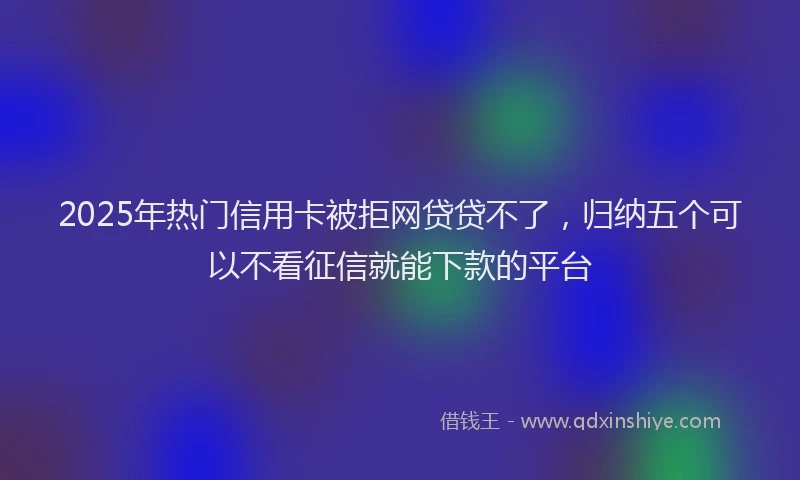 2025年热门信用卡被拒网贷贷不了，归纳五个可以不看征信就能下款的平台