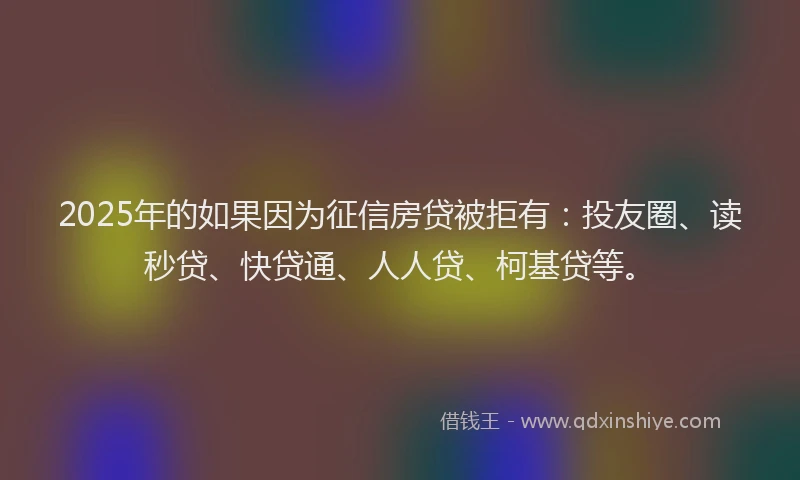 2025年的如果因为征信房贷被拒有：投友圈、读秒贷、快贷通、人人贷、柯基贷等。
