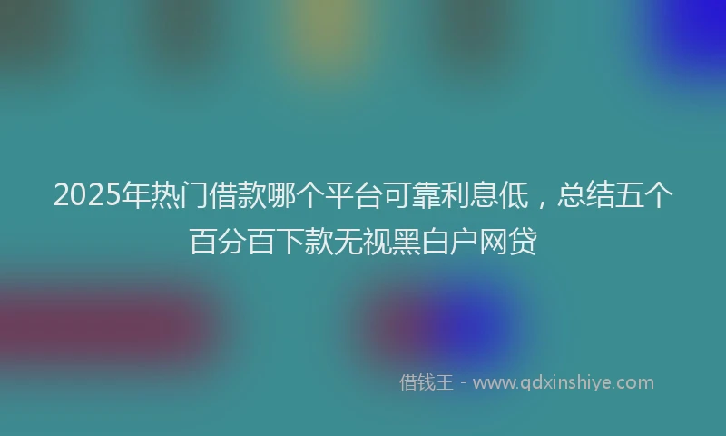 2025年热门借款哪个平台可靠利息低，总结五个百分百下款无视黑白户网贷