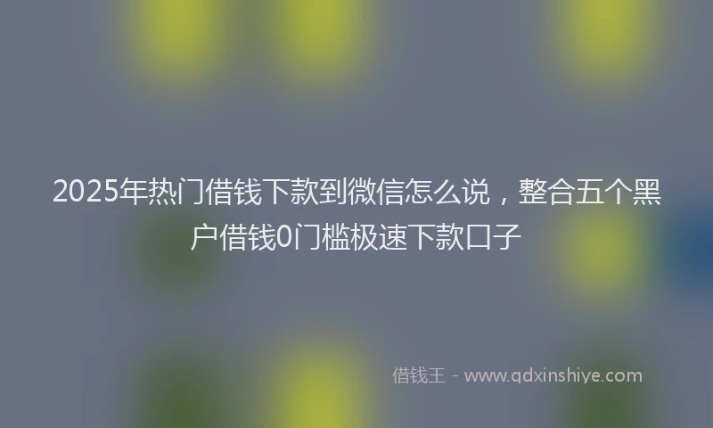 2025年热门借钱下款到微信怎么说，整合五个黑户借钱0门槛极速下款口子
