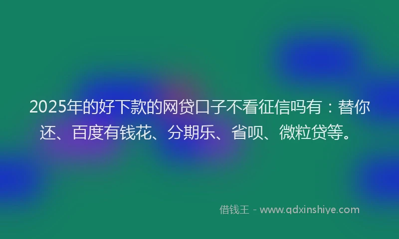 2025年的好下款的网贷口子不看征信吗有：替你还、百度有钱花、分期乐、省呗、微粒贷等。