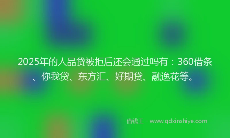 2025年的人品贷被拒后还会通过吗有：360借条、你我贷、东方汇、好期贷、融逸花等。