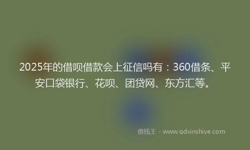 2025年的借呗借款会上征信吗有：360借条、平安口袋银行、花呗、团贷网、东方汇等。