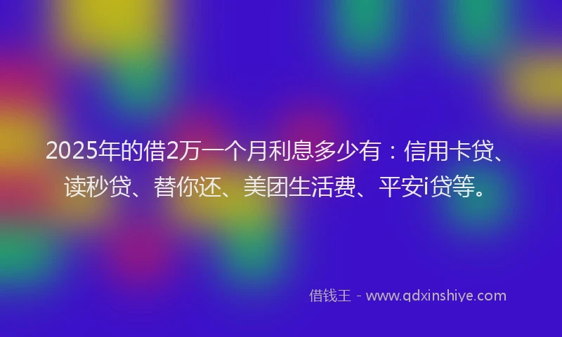 2025年的借2万一个月利息多少有：信用卡贷、读秒贷、替你还、美团生活费、平安i贷等。