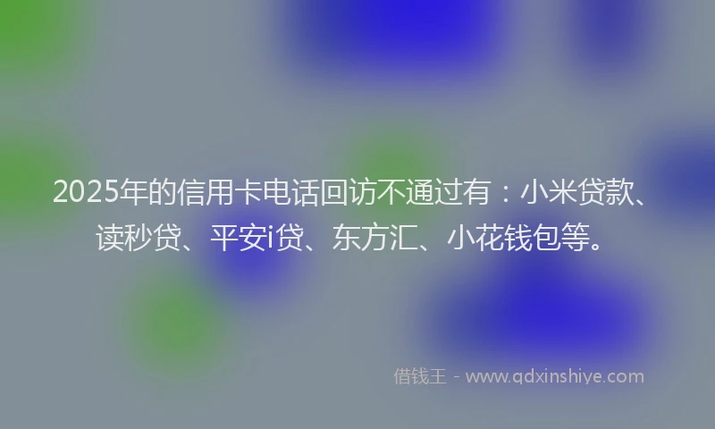 2025年的信用卡电话回访不通过有：小米贷款、读秒贷、平安i贷、东方汇、小花钱包等。