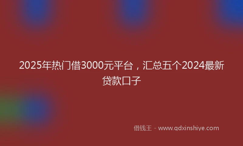 2025年热门借3000元平台，汇总五个2024最新贷款口子