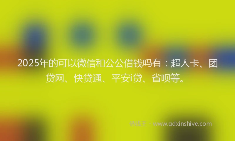 2025年的可以微信和公公借钱吗有：超人卡、团贷网、快贷通、平安i贷、省呗等。