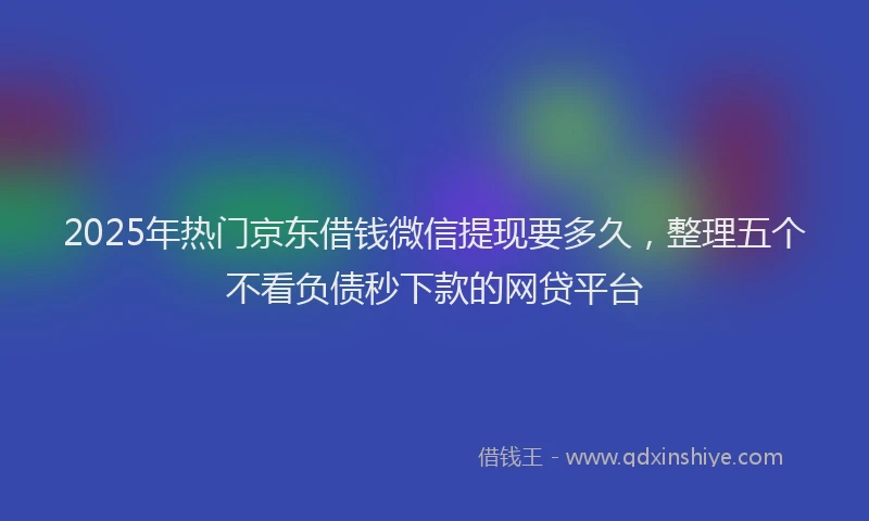 2025年热门京东借钱微信提现要多久，整理五个不看负债秒下款的网贷平台