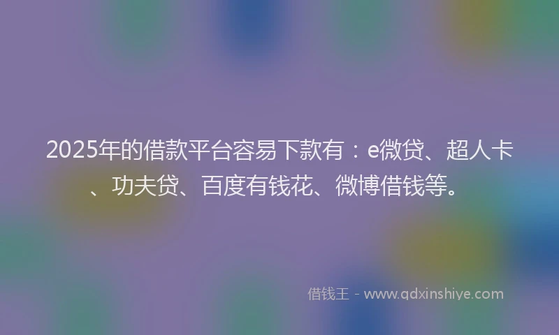 2025年的借款平台容易下款有：e微贷、超人卡、功夫贷、百度有钱花、微博借钱等。