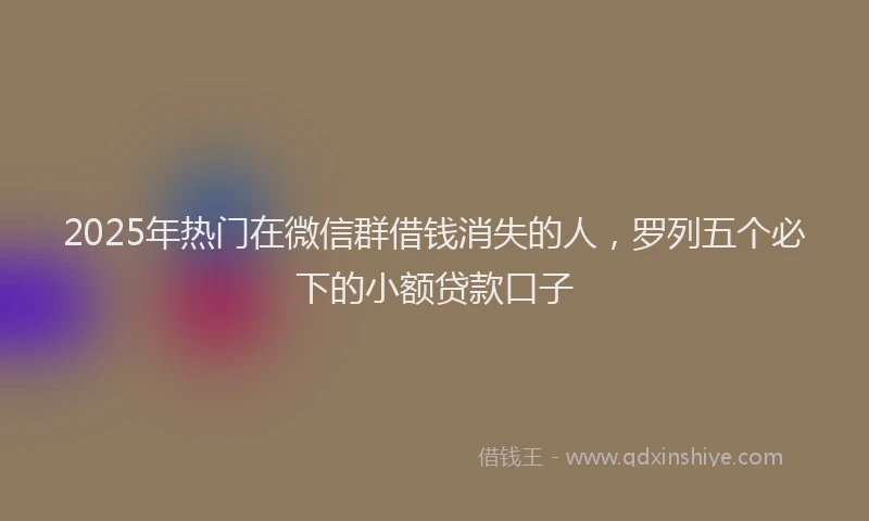 2025年热门在微信群借钱消失的人，罗列五个必下的小额贷款口子