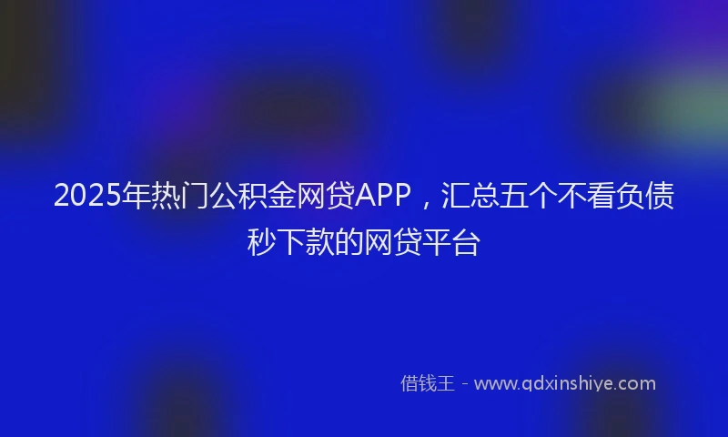 2025年热门公积金网贷APP，汇总五个不看负债秒下款的网贷平台