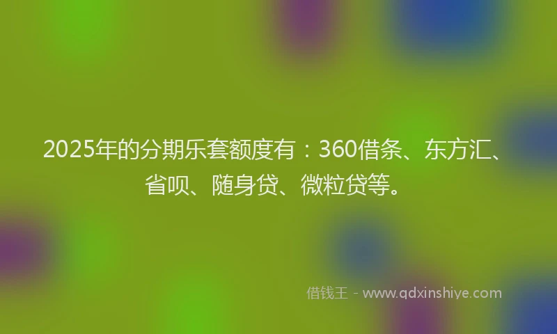 2025年的分期乐套额度有：360借条、东方汇、省呗、随身贷、微粒贷等。