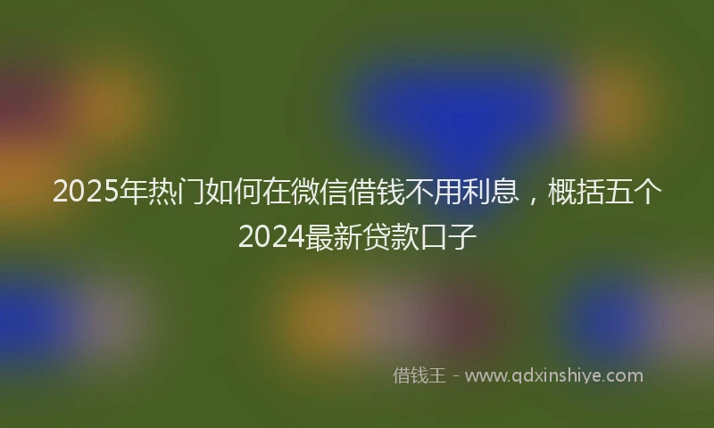 2025年热门如何在微信借钱不用利息，概括五个2024最新贷款口子