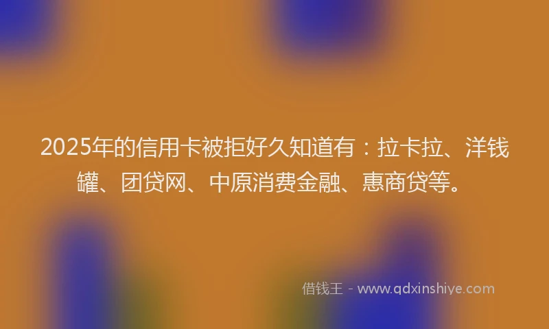2025年的信用卡被拒好久知道有：拉卡拉、洋钱罐、团贷网、中原消费金融、惠商贷等。