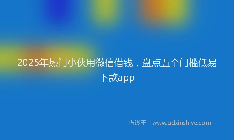 2025年热门小伙用微信借钱，盘点五个门槛低易下款app