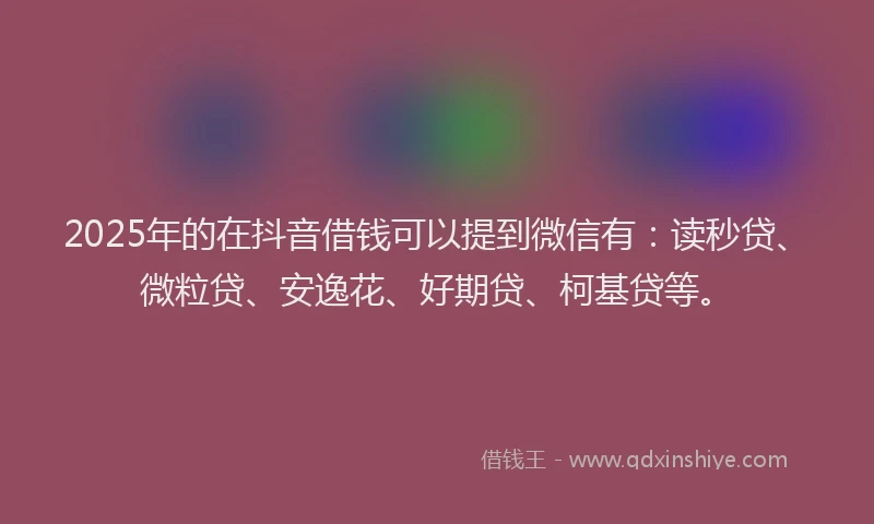 2025年的在抖音借钱可以提到微信有：读秒贷、微粒贷、安逸花、好期贷、柯基贷等。
